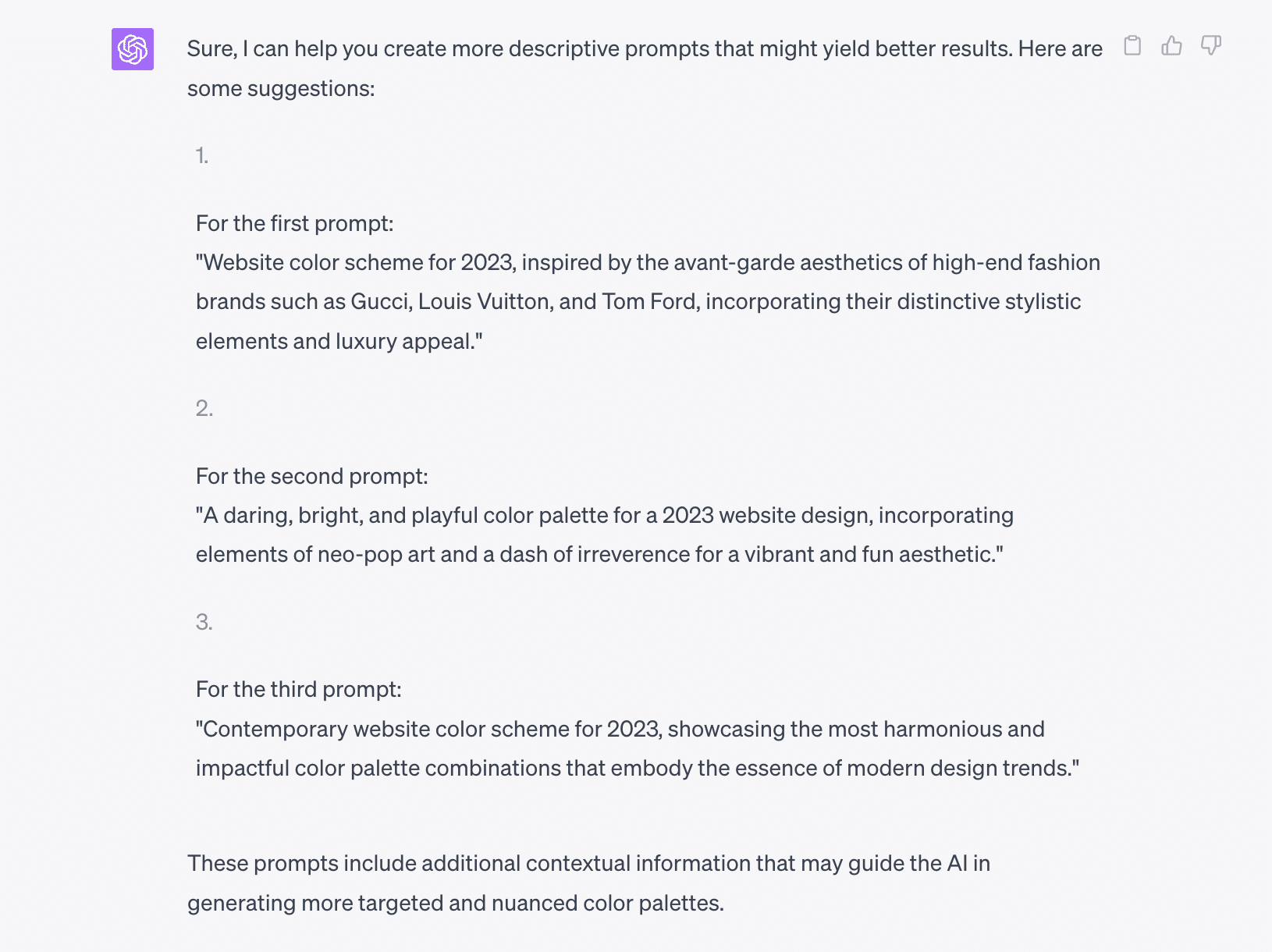 
Sure, I can help you create more descriptive prompts that might yield better results. Here are some suggestions:

For the first prompt:
"Website color scheme for 2024, inspired by the avant-garde aesthetics of high-end fashion brands such as Gucci, Louis Vuitton, and Tom Ford, incorporating their distinctive stylistic elements and luxury appeal."

For the second prompt:
"A daring, bright, and playful color palette for a 2024 website design, incorporating elements of neo-pop art and a dash of irreverence for a vibrant and fun aesthetic."

For the third prompt:
"Contemporary website color scheme for 2024, showcasing the most harmonious and impactful color palette combinations that embody the essence of modern design trends."

These prompts include additional contextual information that may guide the AI in generating more targeted and nuanced color palettes.d