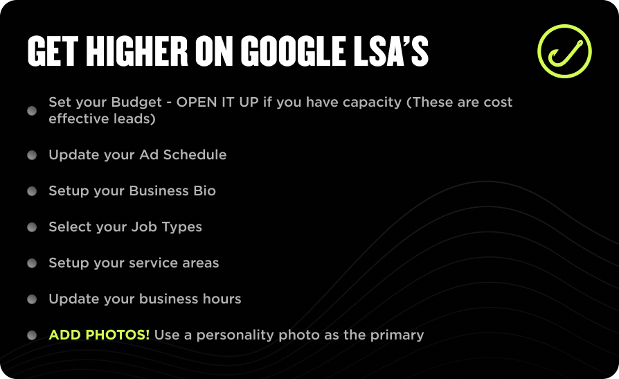 Enhance Your Local Service Ads with These Seven Tips 1. Set Your Budget - Establish a clear budget for optimal ad performance. 2. Ad Schedule - Regularly update your ad schedule to reach the right audience at peak times. 3. Business Bio - Refresh your business bio to reflect current services and value propositions. 4. Job Types - Select appropriate job types that align with the services you offer. 5. Service Areas - Clearly define and frequently update your service areas to target local customers effectively. 6. Operating Hours - Ensure your operating hours are accurate and up-to-date for customer convenience. 7. *ADD PHOTOS!* – Stand out by including high-quality photos in your ads. Implement these strategies for more effective Local Service Ad marketing on our website, Hook Agency, where enhancing visibility is our specialty—especially with a highlighted focus on adding compelling visuals!.